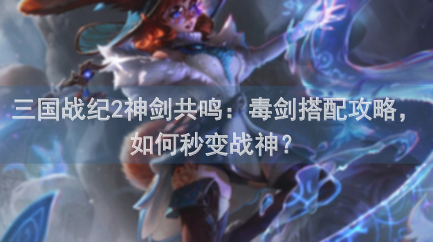 三国战纪2神剑共鸣：毒剑搭配攻略，如何秒变战神？