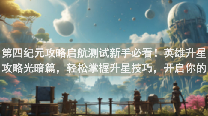 第四纪元攻略启航测试新手必看！英雄升星攻略光暗篇，轻松掌握升星技巧，开启你的战力之旅！