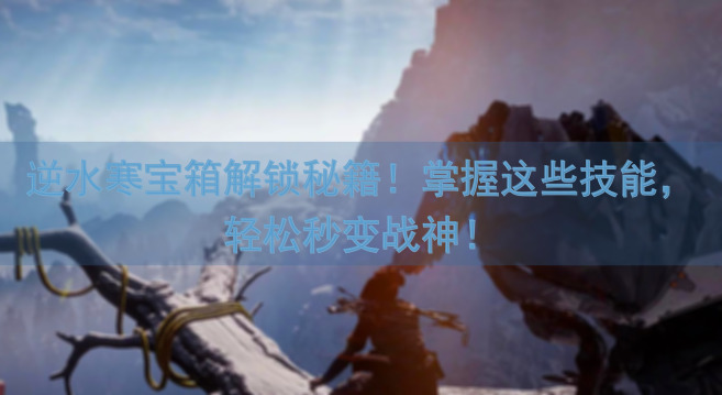 逆水寒宝箱解锁秘籍！掌握这些技能，轻松秒变战神！